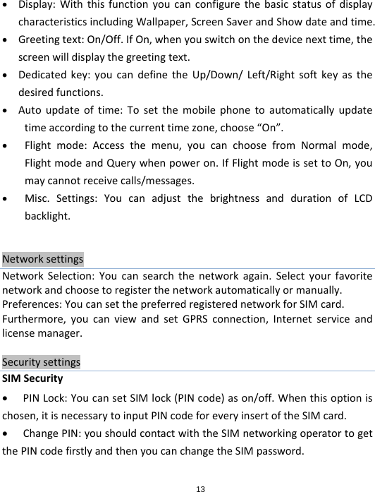 13 Display:WiththisfunctionyoucanconfigurethebasicstatusofdisplaycharacteristicsincludingWallpaper,ScreenSaverandShowdateandtime. Greetingtext:On/Off.IfOn,whenyouswitchonthedevicenexttime,thescreenwilldisplaythegreetingtext. Dedicatedkey:youcandefinetheUp/Down/Left/Rightsoftkeyasthedesiredfunctions. Autoupdateoftime:Tosetthemobilephonetoautomaticallyupdatetimeaccordingtothecurrenttimezone,choose“On”. Flightmode:Accessthemenu,youcanchoosefromNormalmode,FlightmodeandQuerywhenpoweron.IfFlightmodeissettoOn,youmaycannotreceivecalls/messages. Misc.Settings:YoucanadjustthebrightnessanddurationofLCDbacklight.NetworksettingsNetworkSelection:Youcansearchthenetworkagain.Selectyourfavoritenetworkandchoosetoregisterthenetworkautomaticallyormanually.Preferences:YoucansetthepreferredregisterednetworkforSIMcard.Furthermore,youcanviewandsetGPRSconnection,Internetserviceandlicensemanager.SecuritysettingsSIMSecurity PINLock:YoucansetSIMlock(PINcode)ason/off.Whenthisoptionischosen,itisnecessarytoinputPINcodeforeveryinsertoftheSIMcard. ChangePIN:youshouldcontactwiththeSIMnetworkingoperatortogetthePINcodefirstlyandthenyoucanchangetheSIMpassword.