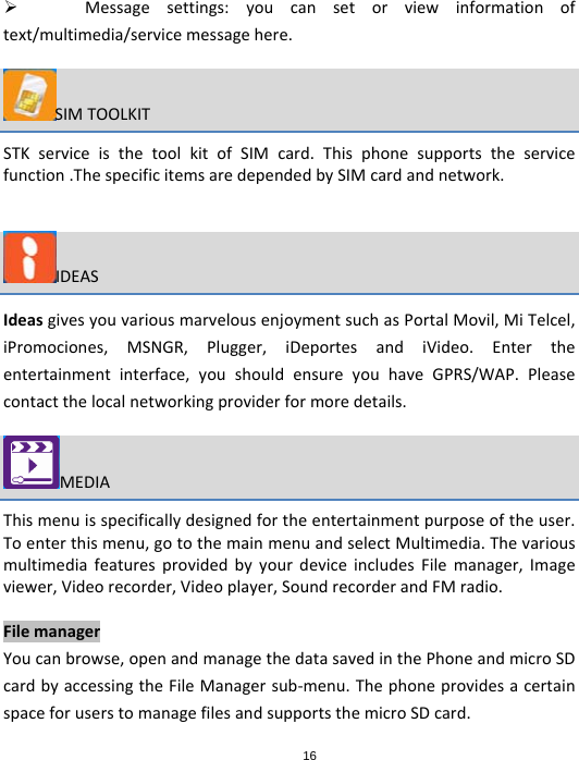16 Messagesettings:youcansetorviewinformationoftext/multimedia/servicemessagehere.SIMTOOLKITSTKserviceisthetoolkitofSIMcard.Thisphonesupportstheservicefunction.ThespecificitemsaredependedbySIMcardandnetwork.IDEASIdeasgivesyouvariousmarvelousenjoymentsuchasPortalMovil,MiTelcel,iPromociones,MSNGR,Plugger,iDeportesandiVideo.Entertheentertainmentinterface,youshouldensureyouhaveGPRS/WAP.Pleasecontactthelocalnetworkingproviderformoredetails.MEDIAThismenuisspecificallydesignedfortheentertainmentpurposeoftheuser.Toenterthismenu,gotothemainmenuandselectMultimedia.ThevariousmultimediafeaturesprovidedbyyourdeviceincludesFilemanager,Imageviewer,Videorecorder,Videoplayer,SoundrecorderandFMradio.FilemanagerYoucanbrowse,openandmanagethedatasavedinthePhoneandmicroSDcardbyaccessingtheFileManagersub‐menu.ThephoneprovidesacertainspaceforuserstomanagefilesandsupportsthemicroSDcard.