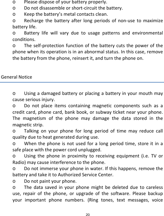 20o Pleasedisposeofyourbatteryproperly.o Donotdisassembleorshort‐circuitthebattery.o Keepthebattery’smetalcontactsclean.o Rechargethebatteryafterlongperiodsofnon‐usetomaximizebatterylife.o Batterylifewillvaryduetousagepatternsandenvironmentalconditions.o Theself‐protectionfunctionofthebatterycutsthepowerofthephonewhenitsoperationisinanabnormalstatus.Inthiscase,removethebatteryfromthephone,reinsertit,andturnthephoneon.GeneralNoticeo Usingadamagedbatteryorplacingabatteryinyourmouthmaycauseseriousinjury.o Donotplaceitemscontainingmagneticcomponentssuchasacreditcard,phonecard,bankbook,orsubwayticketnearyourphone.Themagnetismofthephonemaydamagethedatastoredinthemagneticstrip.o Talkingonyourphoneforlongperiodoftimemayreducecallqualityduetoheatgeneratedduringuse.o Whenthephoneisnotusedforalongperiodtime,storeitinasafeplacewiththepowercordunplugged.o Usingthephoneinproximitytoreceivingequipment(i.e.TVorRadio)maycauseinterferencetothephone.o Donotimmerseyourphoneinwater.Ifthishappens,removethebatteryandtakeittoAuthorizedServiceCenter.o Donotpaintyourphone.o Thedatasavedinyourphonemightbedeletedduetocarelessuse,repairofthephone,orupgradeofthesoftware.Pleasebackupyourimportantphonenumbers.(Ringtones,textmessages,voice