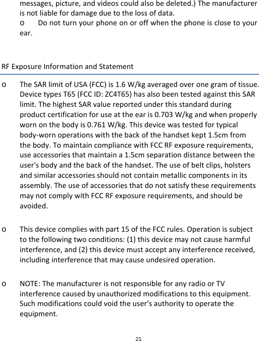 21messages,picture,andvideoscouldalsobedeleted.)Themanufacturerisnotliablefordamageduetothelossofdata.o Donotturnyourphoneonoroffwhenthephoneisclosetoyourear.RFExposureInformationandStatemento TheSARlimitofUSA(FCC)is1.6W/kgaveragedoveronegramoftissue.DevicetypesT65(FCCID:ZC4T65)hasalsobeentestedagainstthisSARlimit.ThehighestSARvaluereportedunderthisstandardduringproductcertificationforuseattheearis0.703W/kgandwhenproperlywornonthebodyis0.761W/kg.Thisdevicewastestedfortypicalbody‐wornoperationswiththebackofthehandsetkept1.5cmfromthebody.TomaintaincompliancewithFCCRFexposurerequirements,useaccessoriesthatmaintaina1.5cmseparationdistancebetweentheuser&apos;sbodyandthebackofthehandset.Theuseofbeltclips,holstersandsimilaraccessoriesshouldnotcontainmetalliccomponentsinitsassembly.TheuseofaccessoriesthatdonotsatisfytheserequirementsmaynotcomplywithFCCRFexposurerequirements,andshouldbeavoided.o Thisdevicecomplieswithpart15oftheFCCrules.Operationissubjecttothefollowingtwoconditions:(1)thisdevicemaynotcauseharmfulinterference,and(2)thisdevicemustacceptanyinterferencereceived,includinginterferencethatmaycauseundesiredoperation.o NOTE:ThemanufacturerisnotresponsibleforanyradioorTVinterferencecausedbyunauthorizedmodificationstothisequipment.Suchmodificationscouldvoidtheuser’sauthoritytooperatetheequipment.