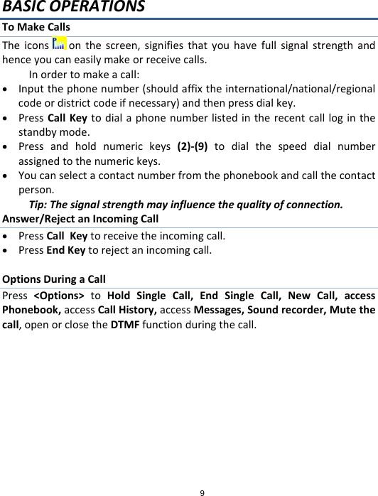 9BASICOPERATIONSToMakeCallsTheicons onthescreen,signifiesthatyouhavefullsignalstrengthandhenceyoucaneasilymakeorreceivecalls.Inordertomakeacall: Inputthephonenumber(shouldaffixtheinternational/national/regionalcodeordistrictcodeifnecessary)andthenpressdialkey. PressCallKeytodialaphonenumberlistedintherecentcallloginthestandbymode. Pressandholdnumerickeys(2)‐(9)todialthespeeddialnumberassignedtothenumerickeys. Youcanselectacontactnumberfromthephonebookandcallthecontactperson.Tip:Thesignalstrengthmayinfluencethequalityofconnection.Answer/RejectanIncomingCall PressCallKeytoreceivetheincomingcall. PressEndKeytorejectanincomingcall.OptionsDuringaCallPress&lt;Options&gt;toHoldSingleCall,EndSingleCall,NewCall,accessPhonebook,accessCallHistory,accessMessages,Soundrecorder,Mutethecall,openorclosetheDTMFfunctionduringthecall.
