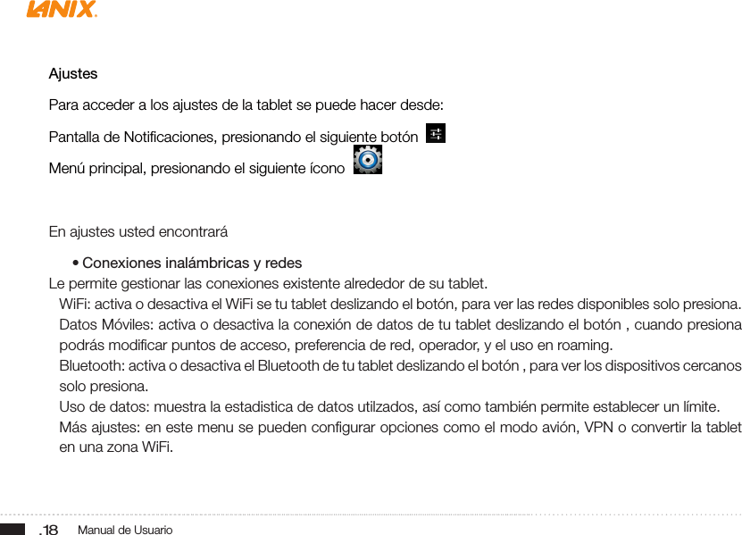 .18 Manual de UsuarioAjustesPara acceder a los ajustes de la tablet se puede hacer desde:Pantalla de Notiﬁcaciones, presionando el siguiente botón  Menú principal, presionando el siguiente ícono  En ajustes usted encontrará• Conexiones inalámbricas y redesLe permite gestionar las conexiones existente alrededor de su tablet.WiFi: activa o desactiva el WiFi se tu tablet deslizando el botón, para ver las redes disponibles solo presiona.Datos Móviles: activa o desactiva la conexión de datos de tu tablet deslizando el botón , cuando presiona podrás modiﬁcar puntos de acceso, preferencia de red, operador, y el uso en roaming.Bluetooth: activa o desactiva el Bluetooth de tu tablet deslizando el botón , para ver los dispositivos cercanos solo presiona.Uso de datos: muestra la estadistica de datos utilzados, así como también permite establecer un límite.Más ajustes: en este menu se pueden conﬁgurar opciones como el modo avión, VPN o convertir la tablet en una zona WiFi.