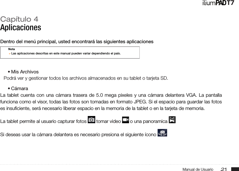 .21Manual de UsuarioT7Capítulo 4AplicacionesDentro del menú principal, usted encontrará las siguientes aplicaciones• Mis ArchivosPodrá ver y gestionar todos los archivos almacenados en su tablet o tarjeta SD.• CámaraLa tablet cuenta con una cámara trasera de 5.0 mega pixeles y una cámara delantera VGA. La pantalla funciona como el visor, todas las fotos son tomadas en formato JPEG. Si el espacio para guardar las fotos es insuﬁciente, será necesario liberar espacio en la memoria de la tablet o en la tarjeta de memoria.La tablet permite al usuario capturar fotos   tomar video   o una panoramica   Si deseas usar la cámara delantera es necesario presiona el siguiente ícono NotaLas aplicaciones descritas en este manual pueden variar dependiendo el país.