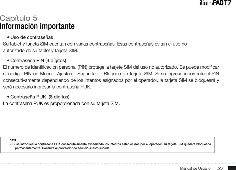 .27Manual de UsuarioT7Capítulo 5Información importante• Uso de contraseñasSu tablet y tarjeta SIM cuentan con varias contraseñas. Esas contraseñas evitan el uso noautorizado de su tablet y tarjeta SIM.• Contraseña PIN (4 dígitos)El número de identiﬁcación personal (PIN) protege la tarjete SIM del uso no autorizado. Se puede modiﬁcar el codigo PIN en Menu - Ajustes - Seguridad - Bloqueo de tarjeta SIM. Si se ingresa incorrecto el PIN consecutivamente dependiendo de los intentos asignados por el operador, la tarjeta SIM se bloqueará y será necesario ingresar la contraseña PUK.• Contraseña PUK  (8 dígitos)La contraseña PUK es proporcionada con su tarjeta SIM.NotaSi se introduce la contraseña PUK consecutivamente excediendo los intentos establecidos por el operador, su tarjeta SIM quedará bloqueada permanentemente. Consulte al proveedor de servicio si esto sucede.