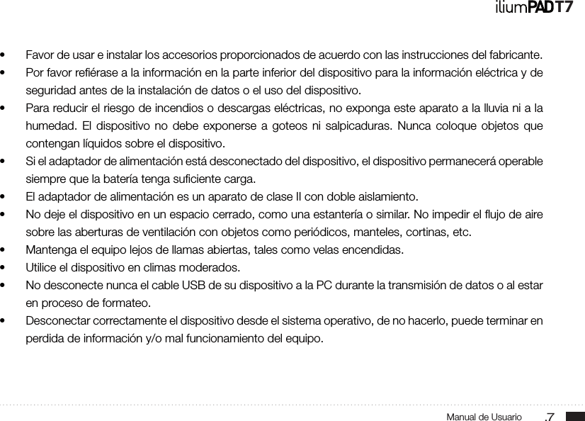 .7Manual de UsuarioT7• Favor de usar e instalar los accesorios proporcionados de acuerdo con las instrucciones del fabricante.• Por favor reﬁérase a la información en la parte inferior del dispositivo para la información eléctrica y de seguridad antes de la instalación de datos o el uso del dispositivo.• Para reducir el riesgo de incendios o descargas eléctricas, no exponga este aparato a la lluvia ni a la humedad. El dispositivo no debe exponerse a goteos ni salpicaduras. Nunca coloque objetos que contengan líquidos sobre el dispositivo.• Si el adaptador de alimentación está desconectado del dispositivo, el dispositivo permanecerá operable siempre que la batería tenga suﬁciente carga.• El adaptador de alimentación es un aparato de clase II con doble aislamiento.• No deje el dispositivo en un espacio cerrado, como una estantería o similar. No impedir el ﬂujo de aire sobre las aberturas de ventilación con objetos como periódicos, manteles, cortinas, etc.• Mantenga el equipo lejos de llamas abiertas, tales como velas encendidas. • Utilice el dispositivo en climas moderados.• No desconecte nunca el cable USB de su dispositivo a la PC durante la transmisión de datos o al estar en proceso de formateo.• Desconectar correctamente el dispositivo desde el sistema operativo, de no hacerlo, puede terminar en perdida de información y/o mal funcionamiento del equipo.