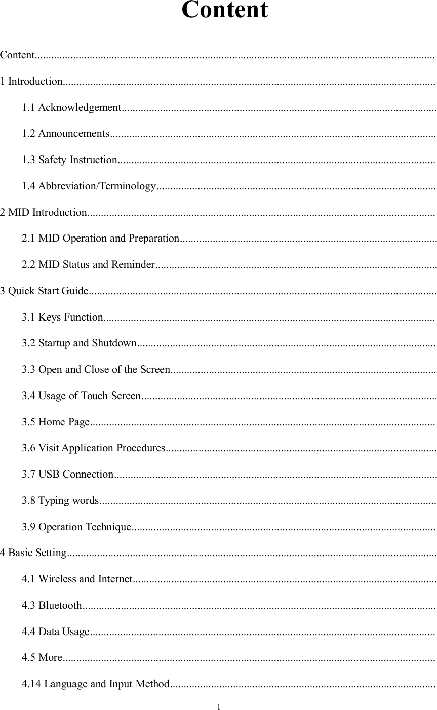 1ContentContent..................................................................................................................................................1 Introduction........................................................................................................................................1.1 Acknowledgement...................................................................................................................1.2 Announcements.......................................................................................................................1.3 Safety Instruction....................................................................................................................1.4 Abbreviation/Terminology......................................................................................................2 MID Introduction...............................................................................................................................2.1 MID Operation and Preparation..............................................................................................2.2 MID Status and Reminder.......................................................................................................3 Quick Start Guide...............................................................................................................................3.1 Keys Function.........................................................................................................................3.2 Startup and Shutdown.............................................................................................................3.3 Open and Close of the Screen.................................................................................................3.4 Usage of Touch Screen............................................................................................................3.5 Home Page..............................................................................................................................3.6 Visit Application Procedures...................................................................................................3.7 USB Connection......................................................................................................................3.8 Typing words...........................................................................................................................3.9 Operation Technique...............................................................................................................4 Basic Setting.......................................................................................................................................4.1 Wireless and Internet...............................................................................................................4.3 Bluetooth.................................................................................................................................4.4 Data Usage..............................................................................................................................4.5 More........................................................................................................................................4.14 Language and Input Method.................................................................................................