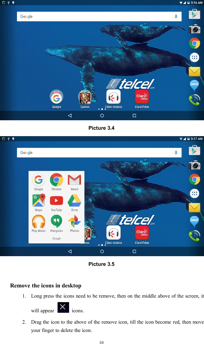 10Picture 3.4Picture 3.5Remove the icons in desktop1. Long press the icons need to be remove, then on the middle above of the screen, itwill appear icons.2. Drag the icon to the above of the remove icon, till the icon become red, then moveyour finger to delete the icon.