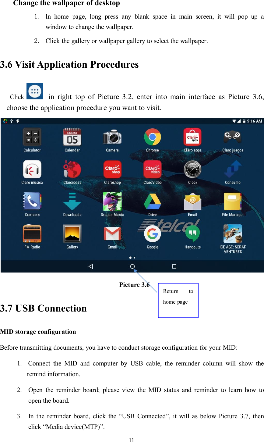 11Change the wallpaper of desktop1． In home page, long press any blank space in main screen, it will pop up awindow to change the wallpaper.2． Click the gallery or wallpaper gallery to select the wallpaper.3.6 Visit Application ProceduresClick in right top of Picture 3.2, enter into main interface as Picture 3.6,choose the application procedure you want to visit.Picture 3.63.7 USB ConnectionMID storage configurationBefore transmitting documents, you have to conduct storage configuration for your MID:1. Connect the MID and computer by USB cable, the reminder column will show theremind information.2. Open the reminder board; please view the MID status and reminder to learn how toopen the board.3. In the reminder board, click the “USB Connected”, it will as below Picture 3.7, thenclick “Media device(MTP)”.Return tohome page