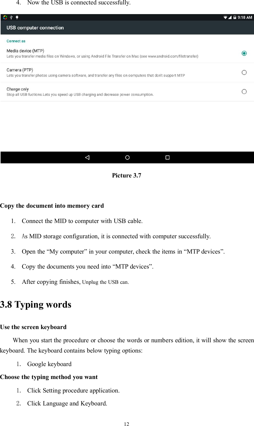 124. Now the USB is connected successfully.Picture 3.7Copy the document into memory card1. Connect the MID to computer with USB cable.2. As MID storage configuration, it is connected with computer successfully.3. Open the “My computer” in your computer, check the items in “MTP devices”.4. Copy the documents you need into “MTP devices”.5. After copying finishes, Unplug the USB can.3.8 Typing wordsUse the screen keyboardWhen you start the procedure or choose the words or numbers edition, it will show the screenkeyboard. The keyboard contains below typing options:1. Google keyboardChoose the typing method you want1. Click Setting procedure application.2. Click Language and Keyboard.