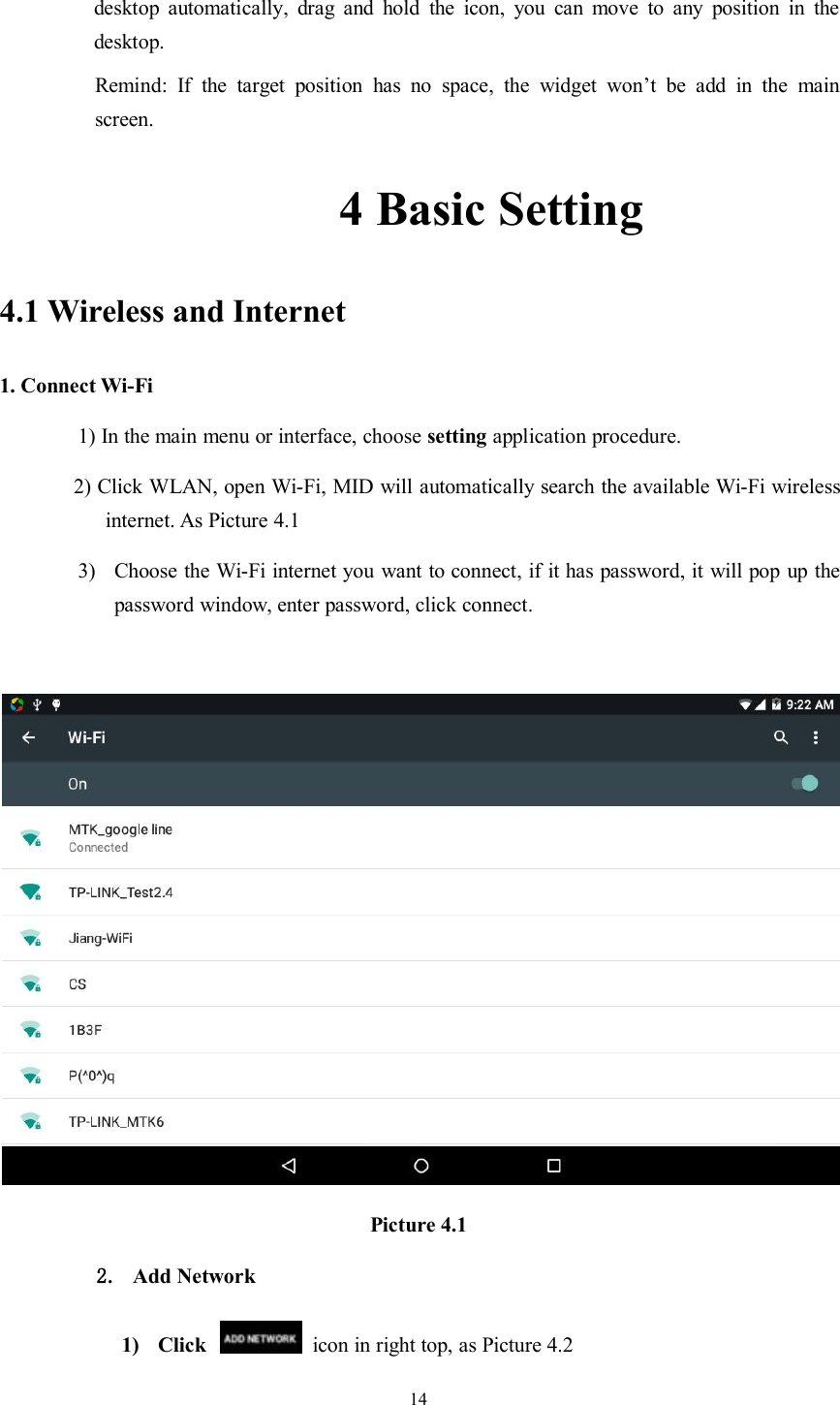 14desktop automatically, drag and hold the icon, you can move to any position in thedesktop.Remind: If the target position has no space, the widget won’t be add in the mainscreen.4 Basic Setting4.1 Wireless and Internet1. Connect Wi-Fi1) In the main menu or interface, choose setting application procedure.2) Click WLAN, open Wi-Fi, MID will automatically search the available Wi-Fi wirelessinternet. As Picture 4.13) Choose the Wi-Fi internet you want to connect, if it has password, it will pop up thepassword window, enter password, click connect.Picture 4.12. Add Network1) Click icon in right top, as Picture 4.2