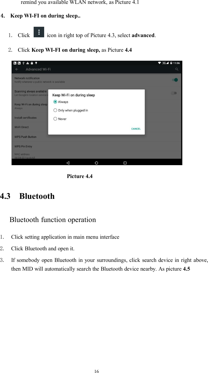 16remind you available WLAN network, as Picture 4.14. Keep WI-FI on during sleep..1. Click icon in right top of Picture 4.3, select advanced.2. Click Keep WI-FI on during sleep, as Picture 4.4Picture 4.44.3 BluetoothBluetooth function operation1. Click setting application in main menu interface2. Click Bluetooth and open it.3. If somebody open Bluetooth in your surroundings, click search device in right above,then MID will automatically search the Bluetooth device nearby. As picture 4.5