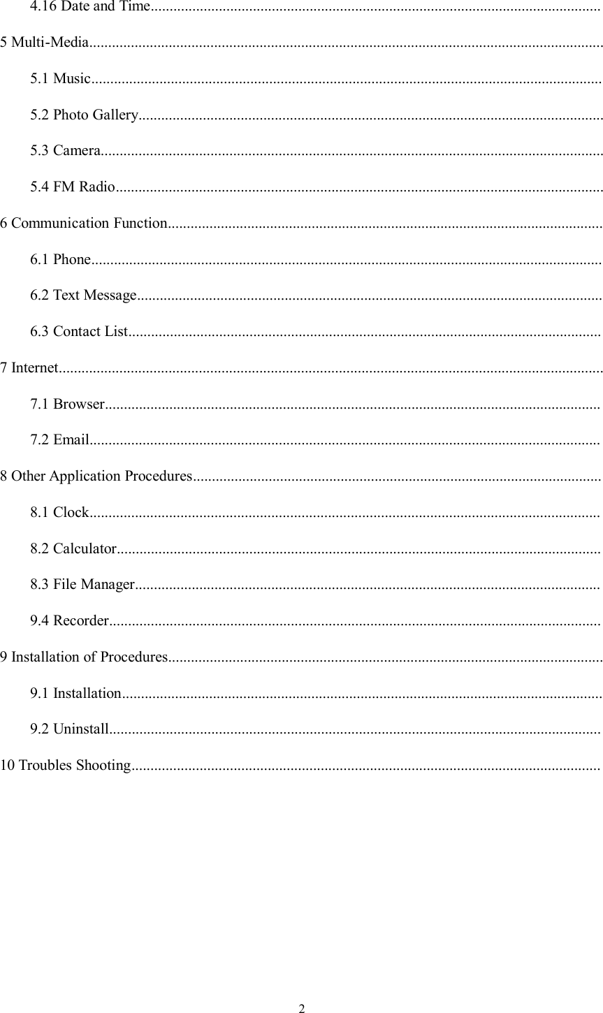24.16 Date and Time.......................................................................................................................5 Multi-Media........................................................................................................................................5.1 Music.......................................................................................................................................5.2 Photo Gallery...........................................................................................................................5.3 Camera.....................................................................................................................................5.4 FM Radio.................................................................................................................................6 Communication Function...................................................................................................................6.1 Phone.......................................................................................................................................6.2 Text Message...........................................................................................................................6.3 Contact List.............................................................................................................................7 Internet................................................................................................................................................7.1 Browser...................................................................................................................................7.2 Email.......................................................................................................................................8 Other Application Procedures............................................................................................................8.1 Clock.......................................................................................................................................8.2 Calculator................................................................................................................................8.3 File Manager...........................................................................................................................9.4 Recorder..................................................................................................................................9 Installation of Procedures...................................................................................................................9.1 Installation...............................................................................................................................9.2 Uninstall..................................................................................................................................10 Troubles Shooting............................................................................................................................