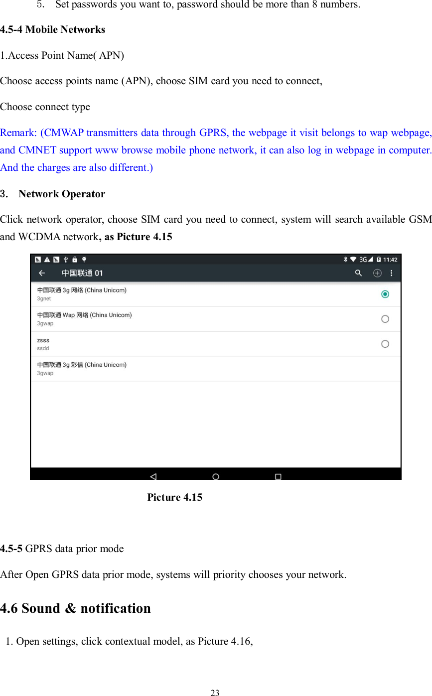 235. Set passwords you want to, password should be more than 8 numbers.4.5-4 Mobile Networks1.Access Point Name( APN)Choose access points name (APN), choose SIM card you need to connect,Choose connect typeRemark: (CMWAP transmitters data through GPRS, the webpage it visit belongs to wap webpage,and CMNET support www browse mobile phone network, it can also log in webpage in computer.And the charges are also different.)3. Network OperatorClick network operator, choose SIM card you need to connect, system will search available GSMand WCDMA network, as Picture 4.15Picture 4.154.5-5 GPRS data prior modeAfter Open GPRS data prior mode, systems will priority chooses your network.4.6 Sound &amp; notification1. Open settings, click contextual model, as Picture 4.16,