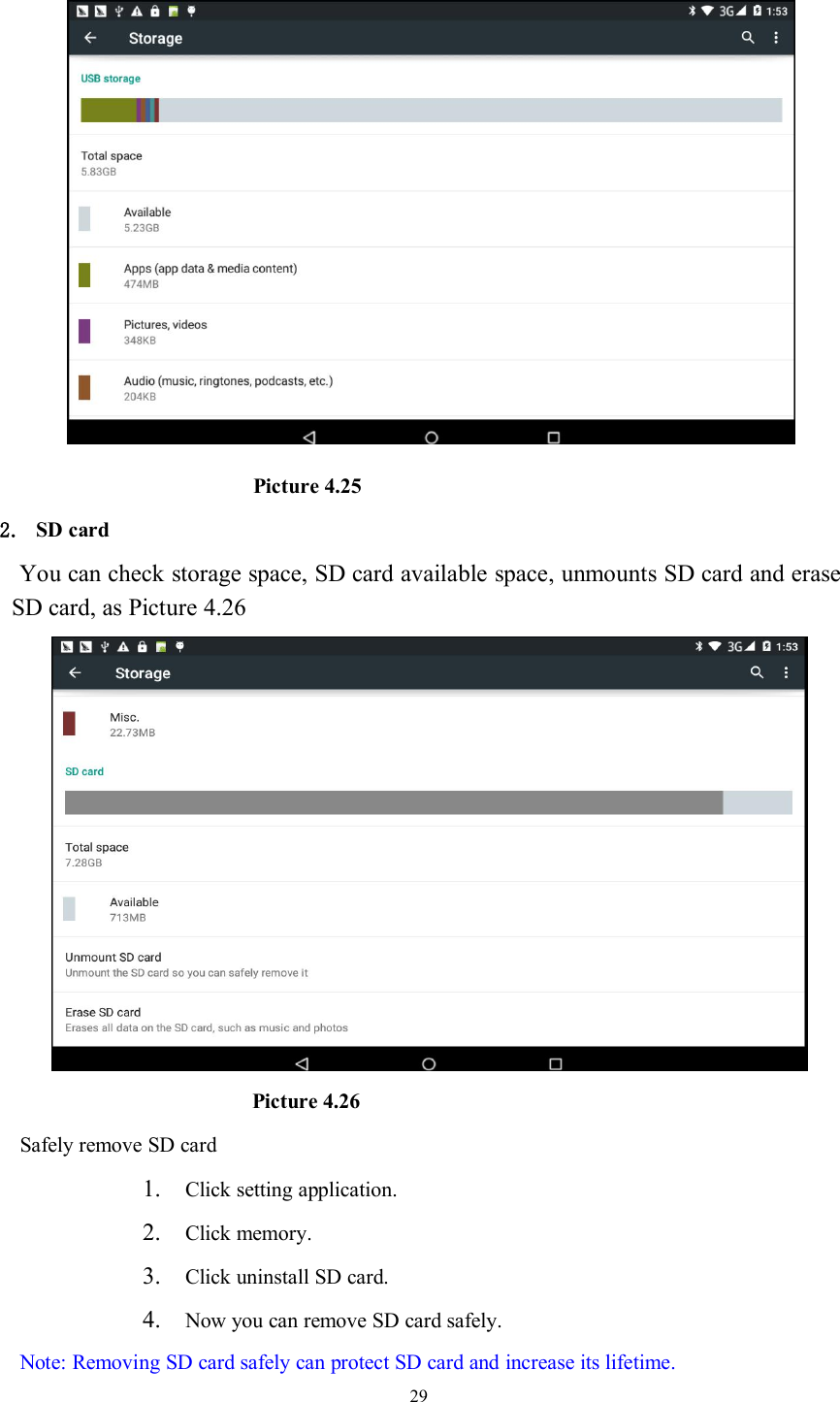 29Picture 4.252. SD cardYou can check storage space, SD card available space, unmounts SD card and eraseSD card, as Picture 4.26Picture 4.26Safely remove SD card1. Click setting application.2. Click memory.3. Click uninstall SD card.4. Now you can remove SD card safely.Note: Removing SD card safely can protect SD card and increase its lifetime.