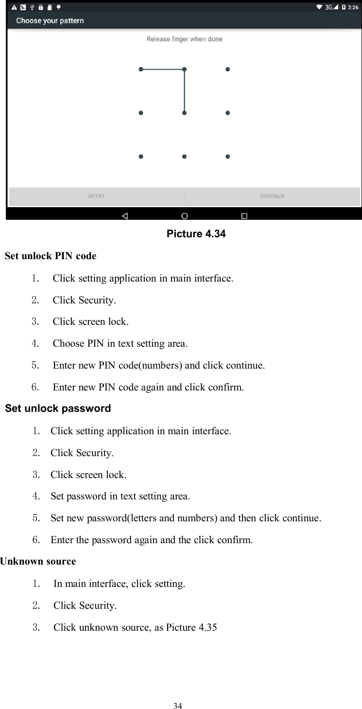 34Picture 4.34Set unlock PIN code1. Click setting application in main interface.2. Click Security.3. Click screen lock.4. Choose PIN in text setting area.5. Enter new PIN code(numbers) and click continue.6. Enter new PIN code again and click confirm.Set unlock password1. Click setting application in main interface.2. Click Security.3. Click screen lock.4. Set password in text setting area.5. Set new password(letters and numbers) and then click continue.6. Enter the password again and the click confirm.Unknown source1. In main interface, click setting.2. Click Security.3. Click unknown source, as Picture 4.35