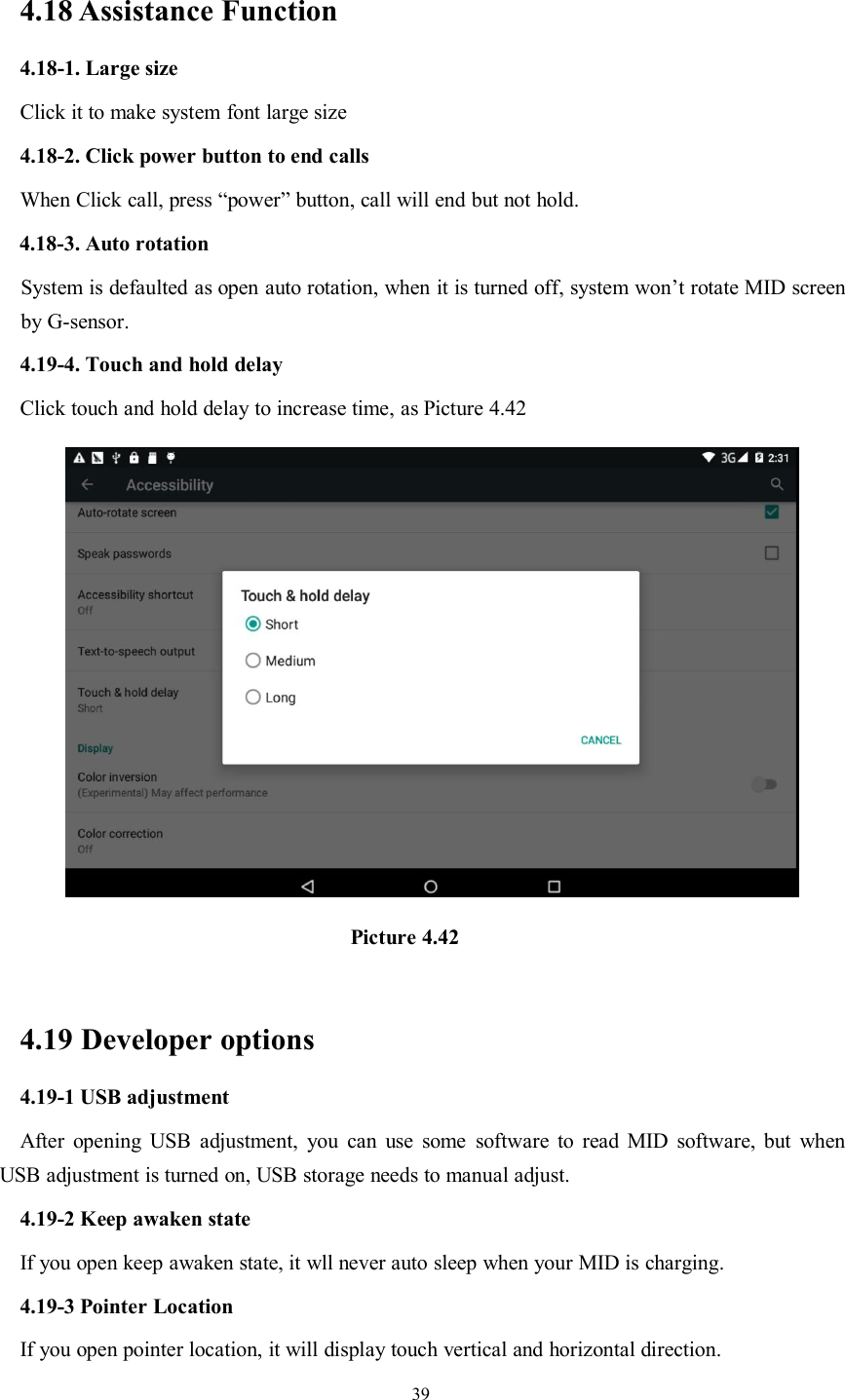 394.18 Assistance Function4.18-1. Large sizeClick it to make system font large size4.18-2. Click power button to end callsWhen Click call, press “power” button, call will end but not hold.4.18-3. Auto rotationSystem is defaulted as open auto rotation, when it is turned off, system won’t rotate MID screenby G-sensor.4.19-4. Touch and hold delayClick touch and hold delay to increase time, as Picture 4.42Picture 4.424.19 Developer options4.19-1 USB adjustmentAfter opening USB adjustment, you can use some software to read MID software, but whenUSB adjustment is turned on, USB storage needs to manual adjust.4.19-2 Keep awaken stateIf you open keep awaken state, it wll never auto sleep when your MID is charging.4.19-3 Pointer LocationIf you open pointer location, it will display touch vertical and horizontal direction.