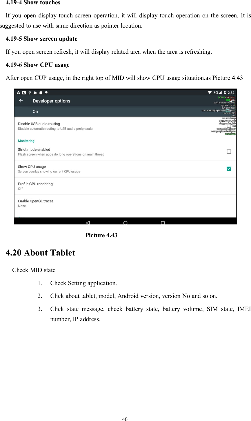 404.19-4 Show touchesIf you open display touch screen operation, it will display touch operation on the screen. It issuggested to use with same direction as pointer location.4.19-5 Show screen updateIf you open screen refresh, it will display related area when the area is refreshing.4.19-6 Show CPU usageAfter open CUP usage, in the right top of MID will show CPU usage situation.as Picture 4.43Picture 4.434.20 About TabletCheck MID state1. Check Setting application.2. Click about tablet, model, Android version, version No and so on.3. Click state message, check battery state, battery volume, SIM state, IMEInumber, IP address.