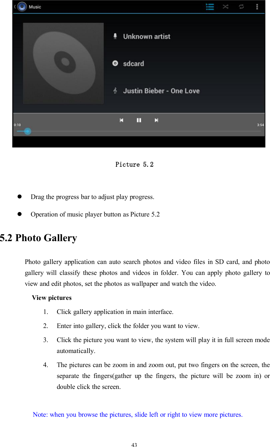 43Picture 5.2Drag the progress bar to adjust play progress.Operation of music player button as Picture 5.25.2 Photo GalleryPhoto gallery application can auto search photos and video files in SD card, and photogallery will classify these photos and videos in folder. You can apply photo gallery toview and edit photos, set the photos as wallpaper and watch the video.View pictures1. Click gallery application in main interface.2. Enter into gallery, click the folder you want to view.3. Click the picture you want to view, the system will play it in full screen modeautomatically.4. The pictures can be zoom in and zoom out, put two fingers on the screen, theseparate the fingers(gather up the fingers, the picture will be zoom in) ordouble click the screen.Note: when you browse the pictures, slide left or right to view more pictures.