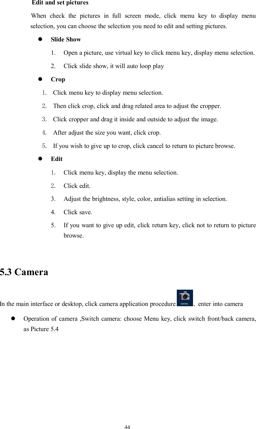 44Edit and set picturesWhen check the pictures in full screen mode, click menu key to display menuselection, you can choose the selection you need to edit and setting pictures.Slide Show1. Open a picture, use virtual key to click menu key, display menu selection.2. Click slide show, it will auto loop playCrop1. Click menu key to display menu selection.2. Then click crop, click and drag related area to adjust the cropper.3. Click cropper and drag it inside and outside to adjust the image.4. After adjust the size you want, click crop.5. If you wish to give up to crop, click cancel to return to picture browse.Edit1. Click menu key, display the menu selection.2. Click edit.3. Adjust the brightness, style, color, antialias setting in selection.4. Click save.5. If you want to give up edit, click return key, click not to return to picturebrowse.5.3 CameraIn the main interface or desktop, click camera application procedure ,enter into cameraOperation of camera ,Switch camera: choose Menu key, click switch front/back camera,as Picture 5.4