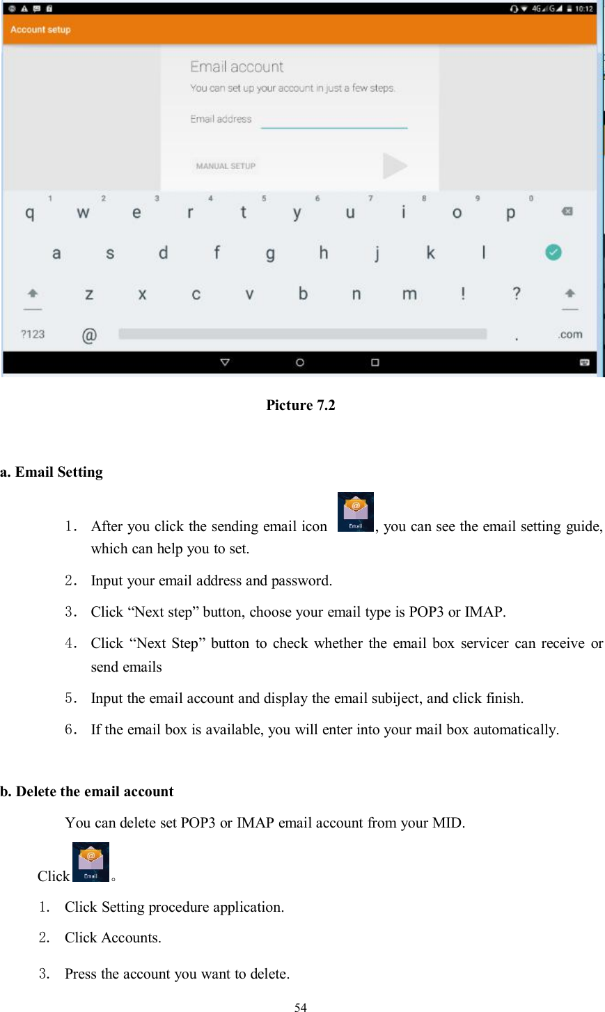 54Picture 7.2a. Email Setting1． After you click the sending email icon , you can see the email setting guide,which can help you to set.2． Input your email address and password.3． Click “Next step” button, choose your email type is POP3 or IMAP.4． Click “Next Step” button to check whether the email box servicer can receive orsend emails5． Input the email account and display the email subiject, and click finish.6． If the email box is available, you will enter into your mail box automatically.b. Delete the email accountYou can delete set POP3 or IMAP email account from your MID.Click 。1. Click Setting procedure application.2. Click Accounts.3. Press the account you want to delete.