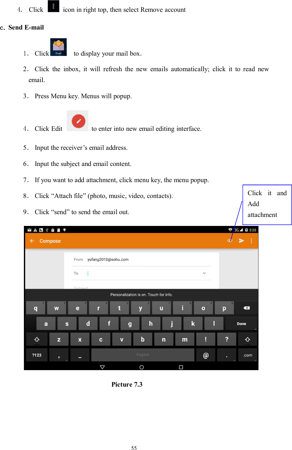 554. Click icon in right top, then select Remove accountc. Send E-mail1． Click to display your mail box.2．Click the inbox, it will refresh the new emails automatically; click it to read newemail.3．Press Menu key. Menus will popup.4． Click Edit to enter into new email editing interface.5．Input the receiver’s email address.6．Input the subject and email content.7．If you want to add attachment, click menu key, the menu popup.8．Click “Attach file” (photo, music, video, contacts).9．Click “send” to send the email out.Picture 7.3Click it andAddattachment