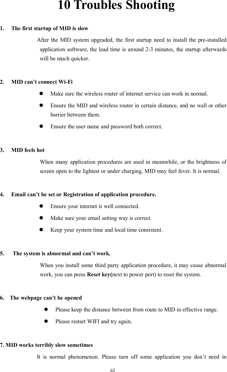 6210 Troubles Shooting1. The first startup of MID is slowAfter the MID system upgraded, the first startup need to install the pre-installedapplication software, the lead time is around 2-3 minutes, the startup afterwardswill be much quicker.2. MID can’t connect Wi-FiMake sure the wireless router of internet service can work in normal.Ensure the MID and wireless router in certain distance, and no wall or otherbarrier between them.Ensure the user name and password both correct.3. MID feels hotWhen many application procedures are used in meanwhile, or the brightness ofscreen open to the lightest or under charging, MID may feel fever. It is normal.4. Email can’t be set or Registration of application procedure.Ensure your internet is well connected.Make sure your email setting way is correct.Keep your system time and local time consistent.5. The system is abnormal and can’t work.When you install some third party application procedure, it may cause abnormalwork, you can press Reset key(next to power port) to reset the system.6. The webpage can’t be openedPlease keep the distance between from route to MID in effective range.Please restart WIFI and try again.7. MID works terribly slow sometimesIt is normal phenomenon. Please turn off some application you don’t need in