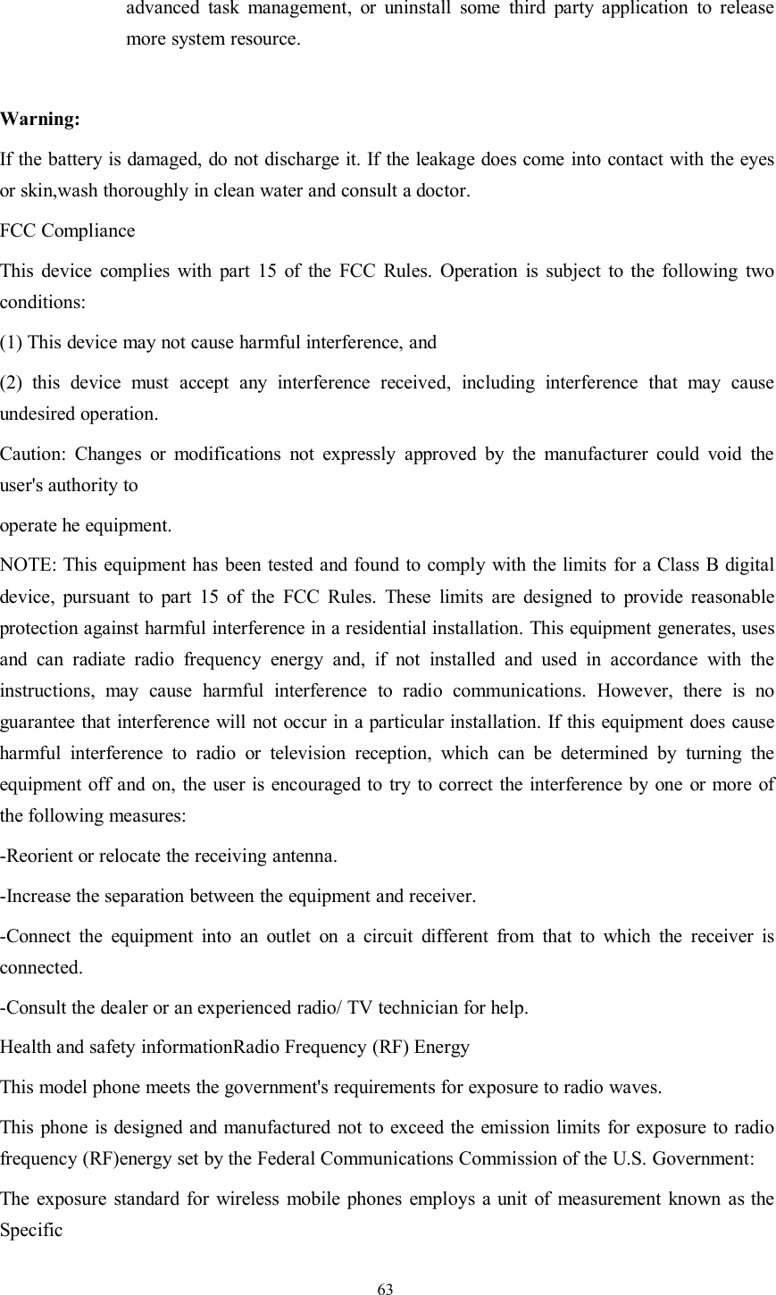 63advanced task management, or uninstall some third party application to releasemore system resource.Warning:If the battery is damaged, do not discharge it. If the leakage does come into contact with the eyesor skin,wash thoroughly in clean water and consult a doctor.FCC ComplianceThis device complies with part 15 of the FCC Rules. Operation is subject to the following twoconditions:(1) This device may not cause harmful interference, and(2) this device must accept any interference received, including interference that may causeundesired operation.Caution: Changes or modifications not expressly approved by the manufacturer could void theuser&apos;s authority tooperate he equipment.NOTE: This equipment has been tested and found to comply with the limits for a Class B digitaldevice, pursuant to part 15 of the FCC Rules. These limits are designed to provide reasonableprotection against harmful interference in a residential installation. This equipment generates, usesand can radiate radio frequency energy and, if not installed and used in accordance with theinstructions, may cause harmful interference to radio communications. However, there is noguarantee that interference will not occur in a particular installation. If this equipment does causeharmful interference to radio or television reception, which can be determined by turning theequipment off and on, the user is encouraged to try to correct the interference by one or more ofthe following measures:-Reorient or relocate the receiving antenna.-Increase the separation between the equipment and receiver.-Connect the equipment into an outlet on a circuit different from that to which the receiver isconnected.-Consult the dealer or an experienced radio/ TV technician for help.Health and safety informationRadio Frequency (RF) EnergyThis model phone meets the government&apos;s requirements for exposure to radio waves.This phone is designed and manufactured not to exceed the emission limits for exposure to radiofrequency (RF)energy set by the Federal Communications Commission of the U.S. Government:The exposure standard for wireless mobile phones employs a unit of measurement known as theSpecific
