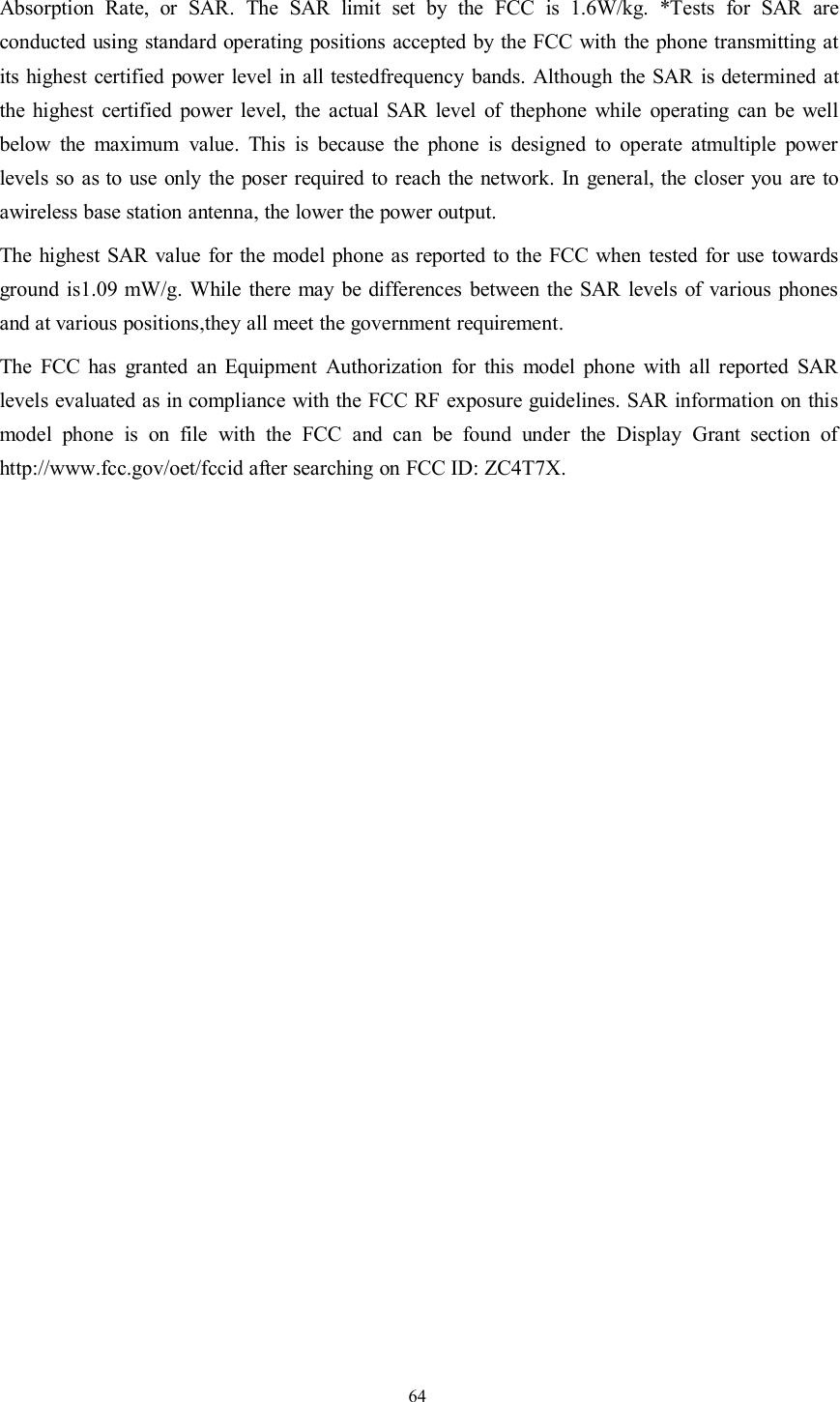 64Absorption Rate, or SAR. The SAR limit set by the FCC is 1.6W/kg. *Tests for SAR areconducted using standard operating positions accepted by the FCC with the phone transmitting atits highest certified power level in all testedfrequency bands. Although the SAR is determined atthe highest certified power level, the actual SAR level of thephone while operating can be wellbelow the maximum value. This is because the phone is designed to operate atmultiple powerlevels so as to use only the poser required to reach the network. In general, the closer you are toawireless base station antenna, the lower the power output.The highest SAR value for the model phone as reported to the FCC when tested for use towardsground is1.09 mW/g. While there may be differences between the SAR levels of various phonesand at various positions,they all meet the government requirement.The FCC has granted an Equipment Authorization for this model phone with all reported SARlevels evaluated as in compliance with the FCC RF exposure guidelines. SAR information on thismodel phone is on file with the FCC and can be found under the Display Grant section ofhttp://www.fcc.gov/oet/fccid after searching on FCC ID: ZC4T7X.