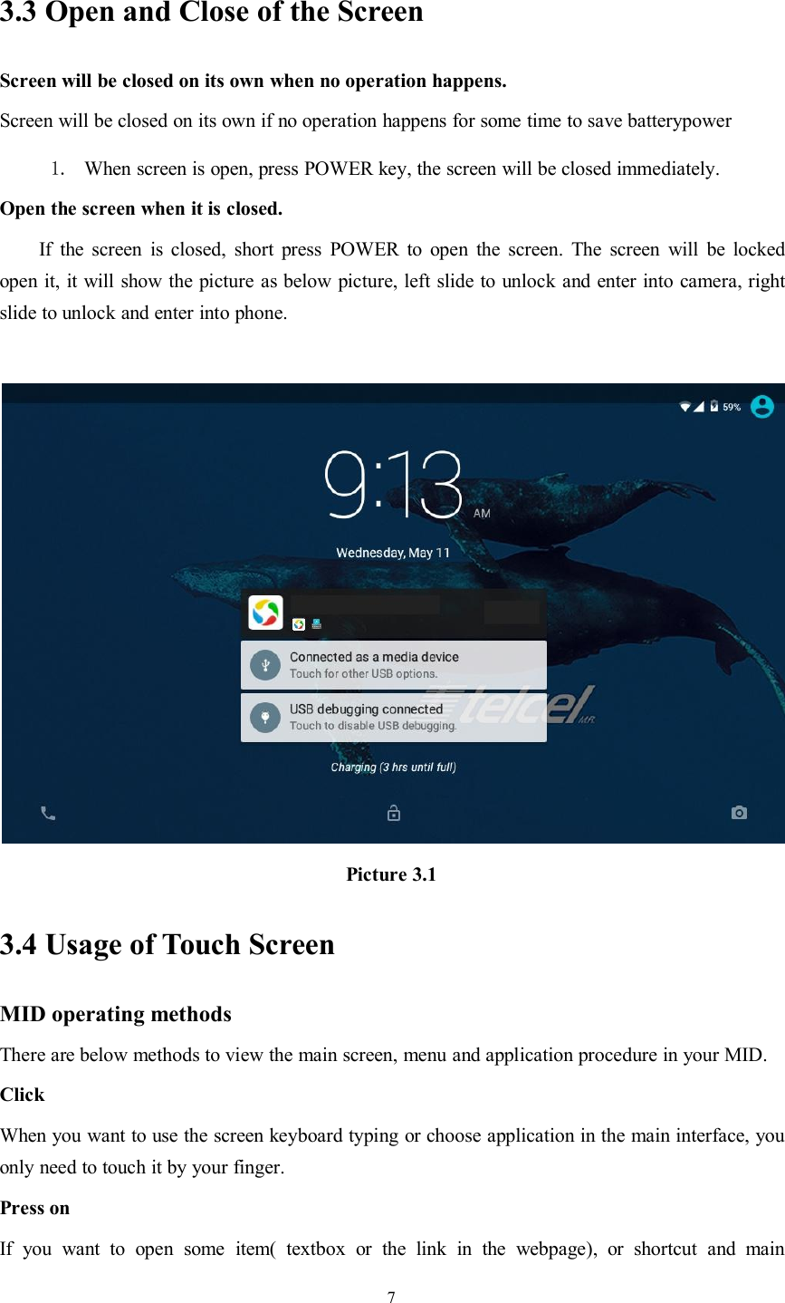 73.3 Open and Close of the ScreenScreen will be closed on its own when no operation happens.Screen will be closed on its own if no operation happens for some time to save batterypower1. When screen is open, press POWER key, the screen will be closed immediately.Open the screen when it is closed.If the screen is closed, short press POWER to open the screen. The screen will be lockedopen it, it will show the picture as below picture, left slide to unlock and enter into camera, rightslide to unlock and enter into phone.Picture 3.13.4 Usage of Touch ScreenMID operating methodsThere are below methods to view the main screen, menu and application procedure in your MID.ClickWhen you want to use the screen keyboard typing or choose application in the main interface, youonly need to touch it by your finger.Press onIf you want to open some item( textbox or the link in the webpage), or shortcut and main