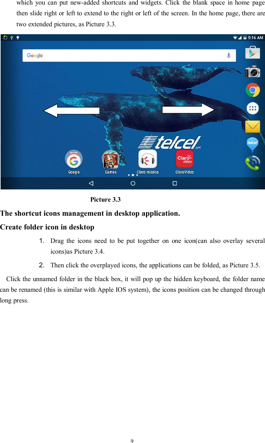 9which you can put new-added shortcuts and widgets. Click the blank space in home pagethen slide right or left to extend to the right or left of the screen. In the home page, there aretwo extended pictures, as Picture 3.3.Picture 3.3The shortcut icons management in desktop application.Create folder icon in desktop1. Drag the icons need to be put together on one icon(can also overlay severalicons)as Picture 3.4.2. Then click the overplayed icons, the applications can be folded, as Picture 3.5.Click the unnamed folder in the black box, it will pop up the hidden keyboard, the folder namecan be renamed (this is similar with Apple IOS system), the icons position can be changed throughlong press.
