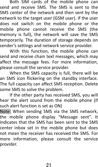 21  BothSIMcardsofthemobilephonecansendandreceiveSMS.TheSMSissenttotheSMScenterofthenetworkandthensentbythenetworktothetargetuser(GSMuser).IftheuserdoesnotswitchonthemobilephoneorthemobilephonecannotreceivetheSMS(thememoryisfull),thenetworkwillsavetheSMStemporarily.Thedurationofstoragedependsonsender’ssettingsandnetworkserviceprovider.Withthisfunction,themobilephonecansendandreceivechaintextmessages,whichmayaffectthemessagefees.Formoreinformation,pleaseconsulttheserviceprovider.WhentheSMScapacityisfull,therewillbeanSMSiconflickeringonthestandbyinterface.ThefullcapacitycanaffectSMSreception.DeletesomeSMStosolvetheproblem.IftheotherpartyhasreceivedSMS,youwillhearthealertsoundfromthemobilephone(ifsuchalertfunctionissetasON)Note:WhensendingSMSviatheSMSnetwork,themobilephonedisplay“Messagesent”.ItindicatesthattheSMShasbeensenttotheSMScenterinboxsetinthemobilephonebutdoesnotmeanthereceiverhasreceivedtheSMS.Formoreinformation,pleaseconsulttheserviceprovider.
