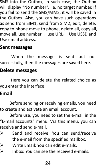 24  SMSintotheOutbox,insuchcase;theOutboxwilldisplay“Nonumber”,i.e.notargetnumber.IfyoufailtosendtheSMS/MMS,itwillbesavedintheOutbox.Also,youcanhavesuchoperationsassendfromSIM1,sendfromSIM2,edit,delete,copytophonemovetophone,deleteall,copyall,moveall,usenumber，useURL，UseUSSDandUseemailaddress.SentmessagesWhenthemessageissentoutnotsuccessfully,thenthemessagesaresavedhere.DeletemessagesHereyoucandeletetherelatedchoiceasyouentertheinterface.EmailBeforesendingorreceivingemails,youneedtocreateandactivateanemailaccount.Beforeuse,youneedtosetthee‐mailinthe“E‐mailaccounts”menu.Viathismenu,youcanreceiveandsende‐mail. Sendandreceive:Youcansend/receivethee‐mailfromthespecifiedmailbox. WriteEmail:Youcanedite‐mails. Inbox:Youcanseethereceivede‐mails.