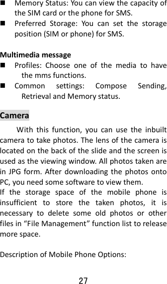 27   MemoryStatus:YoucanviewthecapacityoftheSIMcardorthephoneforSMS. PreferredStorage:Youcansetthestorageposition(SIMorphone)forSMS.Multimediamessage Profiles:Chooseoneofthemediatohavethemmsfunctions. Commonsettings:ComposeSending,RetrievalandMemorystatus.CameraWiththisfunction,youcanusetheinbuiltcameratotakephotos.Thelensofthecameraislocatedonthebackoftheslideandthescreenisusedastheviewingwindow.AllphotostakenareinJPGform.AfterdownloadingthephotosontoPC,youneedsomesoftwaretoviewthem.Ifthestoragespaceofthemobilephoneisinsufficienttostorethetakenphotos,itisnecessarytodeletesomeoldphotosorotherfilesin“FileManagement”functionlisttoreleasemorespace.DescriptionofMobilePhoneOptions: