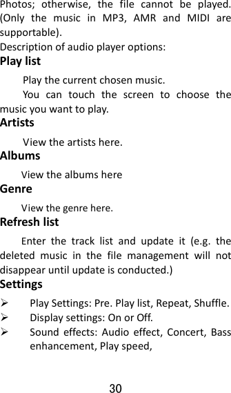 30  Photos;otherwise,thefilecannotbeplayed.(OnlythemusicinMP3,AMRandMIDIaresupportable).Descriptionofaudioplayeroptions:PlaylistPlaythecurrentchosenmusic.Youcantouchthescreentochoosethemusicyouwanttoplay.ArtistsViewtheartistshere.AlbumsViewthealbumshereGenreViewthegenrehere.RefreshlistEnterthetracklistandupdateit(e.g.thedeletedmusicinthefilemanagementwillnotdisappearuntilupdateisconducted.)Settings PlaySettings:Pre.Playlist,Repeat,Shuffle. Displaysettings:OnorOff. Soundeffects:Audioeffect,Concert,Bassenhancement,Playspeed,