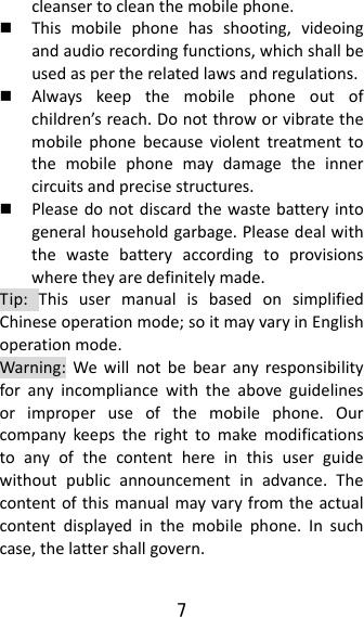 7  cleansertocleanthemobilephone. Thismobilephonehasshooting,videoingandaudiorecordingfunctions,whichshallbeusedaspertherelatedlawsandregulations. Alwayskeepthemobilephoneoutofchildren’sreach.Donotthroworvibratethemobilephonebecauseviolenttreatmenttothemobilephonemaydamagetheinnercircuitsandprecisestructures. Pleasedonotdiscardthewastebatteryintogeneralhouseholdgarbage.Pleasedealwiththewastebatteryaccordingtoprovisionswheretheyaredefinitelymade.Tip:ThisusermanualisbasedonsimplifiedChineseoperationmode;soitmayvaryinEnglishoperationmode.Warning:Wewillnotbebearanyresponsibilityforanyincompliancewiththeaboveguidelinesorimproperuseofthemobilephone.Ourcompanykeepstherighttomakemodificationstoanyofthecontenthereinthisuserguidewithoutpublicannouncementinadvance.Thecontentofthismanualmayvaryfromtheactualcontentdisplayedinthemobilephone.Insuchcase,thelattershallgovern.