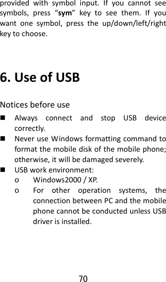 70  providedwithsymbolinput.Ifyoucannotseesymbols,press“sym”keytoseethem.Ifyouwantonesymbol,presstheup/down/left/rightkeytochoose.6.UseofUSBNoticesbeforeuse AlwaysconnectandstopUSBdevicecorrectly. NeveruseWindowsformattingcommandtoformatthemobilediskofthemobilephone;otherwise,itwillbedamagedseverely. USBworkenvironment:o Windows2000/XP.o Forotheroperationsystems,theconnectionbetweenPCandthemobilephonecannotbeconductedunlessUSBdriverisinstalled.
