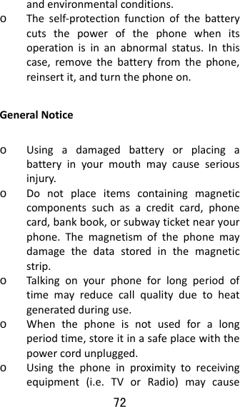 72  andenvironmentalconditions.o Theself‐protectionfunctionofthebatterycutsthepowerofthephonewhenitsoperationisinanabnormalstatus.Inthiscase,removethebatteryfromthephone,reinsertit,andturnthephoneon.GeneralNoticeo Usingadamagedbatteryorplacingabatteryinyourmouthmaycauseseriousinjury.o Donotplaceitemscontainingmagneticcomponentssuchasacreditcard,phonecard,bankbook,orsubwayticketnearyourphone.Themagnetismofthephonemaydamagethedatastoredinthemagneticstrip.o Talkingonyourphoneforlongperiodoftimemayreducecallqualityduetoheatgeneratedduringuse.o Whenthephoneisnotusedforalongperiodtime,storeitinasafeplacewiththepowercordunplugged.o Usingthephoneinproximitytoreceivingequipment(i.e.TVorRadio)maycause