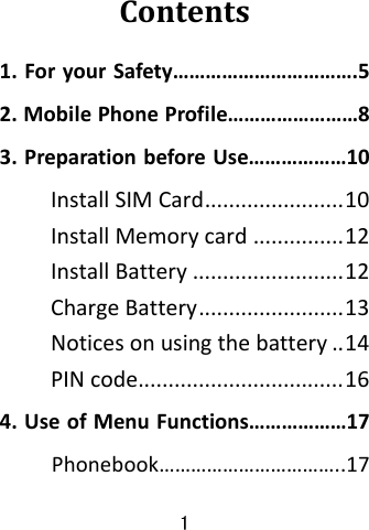 1  Contents1.ForyourSafety…………………………….52.MobilePhoneProfile……………………83.PreparationbeforeUse………………10InstallSIMCard.......................10InstallMemorycard...............12InstallBattery.........................12ChargeBattery........................13Noticesonusingthebattery..14PINcode..................................164.UseofMenuFunctions………………17Phonebook……………………………..17