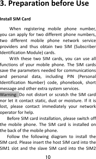 10  3.PreparationbeforeUseInstallSIMCardWhenregisteringmobilephonenumber,youcanapplyfortwodifferentphonenumbers,twodifferentmobilephonenetworkserviceprovidersandthusobtaintwoSIM(SubscriberIdentificationModule)cards.WiththesetwoSIMcards,youcanuseallfunctionsofyourmobilephone.TheSIMcardssavetheparametersneededforcommunicationsandpersonaldata,includingPIN(PersonalIdentificationNumber)code,phonebook,shortmessageandotherextrasystemservices.Warning:DonotdistortorscratchtheSIMcardnorletitcontactstatic,dustormoisture.Ifitislost,pleasecontactimmediatelyyournetworkoperatorforhelp.BeforeSIMcardinstallation,pleaseswitchoffthemobilephone.TheSIMcardisinstalledonthebackofthemobilephone.FollowthefollowingdiagramtoinstalltheSIMcard.PleaseinsertthehostSIMcardintotheSIM1slotandtheslaveSIMcardintotheSIM2