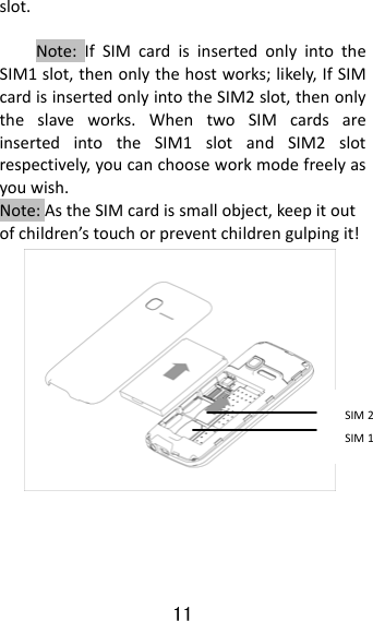 11  slot.Note:IfSIMcardisinsertedonlyintotheSIM1slot,thenonlythehostworks;likely,IfSIMcardisinsertedonlyintotheSIM2slot,thenonlytheslaveworks.WhentwoSIMcardsareinsertedintotheSIM1slotandSIM2slotrespectively,youcanchooseworkmodefreelyasyouwish.Note:AstheSIMcardissmallobject,keepitoutofchildren’stouchorpreventchildrengulpingit!   SIM1SIM2