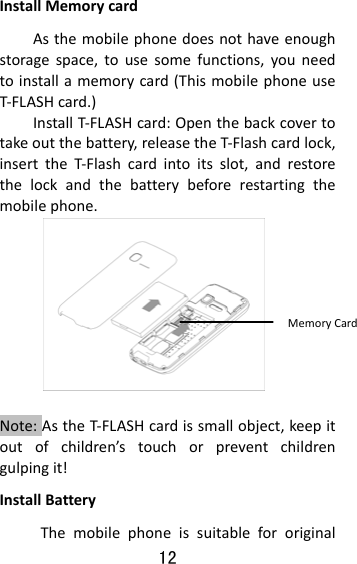 12  InstallMemorycardAsthemobilephonedoesnothaveenoughstoragespace,tousesomefunctions,youneedtoinstallamemorycard(ThismobilephoneuseT‐FLASHcard.)InstallT‐FLASHcard:Openthebackcovertotakeoutthebattery,releasetheT‐Flashcardlock,inserttheT‐Flashcardintoitsslot,andrestorethelockandthebatterybeforerestartingthemobilephone. Note:AstheT‐FLASHcardissmallobject,keepitoutofchildren’stouchorpreventchildrengulpingit!InstallBatteryThemobilephoneissuitablefororiginalMemoryCard