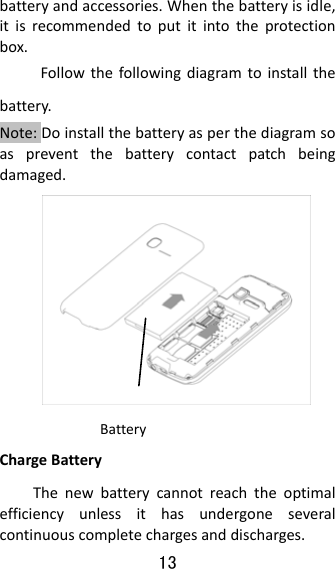 13  batteryandaccessories.Whenthebatteryisidle,itisrecommendedtoputitintotheprotectionbox.Followthefollowingdiagramtoinstallthebattery.Note:Doinstallthebatteryasperthediagramsoaspreventthebatterycontactpatchbeingdamaged.  ChargeBatteryThenewbatterycannotreachtheoptimalefficiencyunlessithasundergoneseveralcontinuouscompletechargesanddischarges.Battery