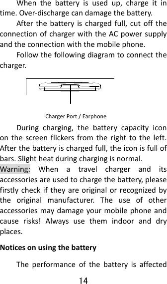 14  Whenthebatteryisusedup,chargeitintime.Over‐dischargecandamagethebattery.Afterthebatteryischargedfull,cutofftheconnectionofchargerwiththeACpowersupplyandtheconnectionwiththemobilephone.Followthefollowingdiagramtoconnectthecharger.Duringcharging,thebatterycapacityicononthescreenflickersfromtherighttotheleft.Afterthebatteryischargedfull,theiconisfullofbars.Slightheatduringchargingisnormal.Warning:Whenatravelchargeranditsaccessoriesareusedtochargethebattery,pleasefirstlycheckiftheyareoriginalorrecognizedbytheoriginalmanufacturer.Theuseofotheraccessoriesmaydamageyourmobilephoneandcauserisks!Alwaysusethemindooranddryplaces.NoticesonusingthebatteryTheperformanceofthebatteryisaffectedChargerPort/Earphone