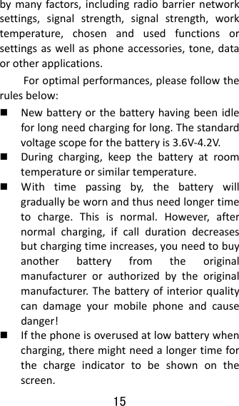 15  bymanyfactors,includingradiobarriernetworksettings,signalstrength,signalstrength,worktemperature,chosenandusedfunctionsorsettingsaswellasphoneaccessories,tone,dataorotherapplications.Foroptimalperformances,pleasefollowtherulesbelow: Newbatteryorthebatteryhavingbeenidleforlongneedchargingforlong.Thestandardvoltagescopeforthebatteryis3.6V‐4.2V. Duringcharging,keepthebatteryatroomtemperatureorsimilartemperature. Withtimepassingby,thebatterywillgraduallybewornandthusneedlongertimetocharge.Thisisnormal.However,afternormalcharging,ifcalldurationdecreasesbutchargingtimeincreases,youneedtobuyanotherbatteryfromtheoriginalmanufacturerorauthorizedbytheoriginalmanufacturer.Thebatteryofinteriorqualitycandamageyourmobilephoneandcausedanger! Ifthephoneisoverusedatlowbatterywhencharging,theremightneedalongertimeforthechargeindicatortobeshownonthescreen.