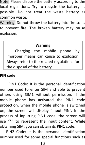 16  Note:Pleasedisposethebatteryaccordingtothelocalregulations.Trytorecyclethebatteryaspossible.Donottreatthewastebatteryascommonwaste.Warning:Donotthrowthebatteryintofiresoastopreventfire.Thebrokenbatterymaycauseexplosion.WarningChargingthemobilephonebyimpropermeanscancausetoexplosion.Alwaysrefertotherelatedregulationsforthedisposalofthebattery.PINcodePIN1Code:ItisthepersonalidentificationnumberusedtoenterSIMandabletopreventothersusingSIM1withoutpermission.IfthemobilephonehasactivatedthePIN1codeprotection,whenthemobilephoneisswitchedon,thescreenwilldisplay“InputPIN”.IntheprocessofinputtingPIN1code,thescreenwilluse“*”torepresenttheinputcontent.WhileobtainingSIM,youcanobtainitsPIN1code.PIN2Code:Itisthepersonalidentificationnumberusedforsomespecialfunctionssuchas