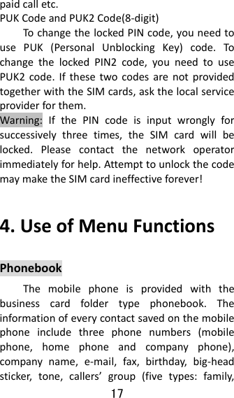 17  paidcalletc.PUKCodeandPUK2Code(8‐digit)TochangethelockedPINcode,youneedtousePUK(PersonalUnblockingKey)code.To changethelockedPIN2code,youneedtousePUK2code.IfthesetwocodesarenotprovidedtogetherwiththeSIMcards,askthelocalserviceproviderforthem.Warning:IfthePINcodeisinputwronglyforsuccessivelythreetimes,theSIMcardwillbelocked.Pleasecontactthenetworkoperatorimmediatelyforhelp.AttempttounlockthecodemaymaketheSIMcardineffectiveforever!4.UseofMenuFunctionsPhonebookThemobilephoneisprovidedwiththebusinesscardfoldertypephonebook.Theinformationofeverycontactsavedonthemobilephoneincludethreephonenumbers(mobilephone,homephoneandcompanyphone),companyname,e‐mail,fax,birthday,big‐headsticker,tone,callers’group(fivetypes:family,