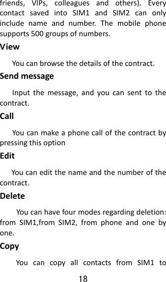 18  friends,VIPs,colleaguesandothers).EverycontactsavedintoSIM1andSIM2canonlyincludenameandnumber.Themobilephonesupports500groupsofnumbers.ViewYoucanbrowsethedetailsofthecontract.SendmessageInputthemessage,andyoucansenttothecontract.CallYoucanmakeaphonecallofthecontractbypressingthisoptionEditYoucaneditthenameandthenumberofthecontract.DeleteYoucanhavefourmodesregardingdeletion:fromSIM1,fromSIM2,fromphoneandonebyone.CopyYoucancopyallcontactsfromSIM1to