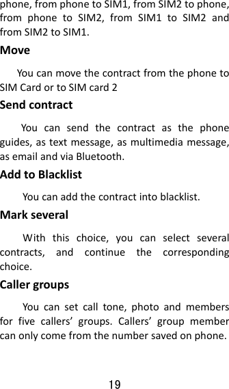 19  phone,fromphonetoSIM1,fromSIM2tophone,fromphonetoSIM2,fromSIM1toSIM2andfromSIM2toSIM1.MoveYoucanmovethecontractfromthephonetoSIMCardortoSIMcard2SendcontractYoucansendthecontractasthephoneguides,astextmessage,asmultimediamessage,asemailandviaBluetooth.AddtoBlacklistYoucanaddthecontractintoblacklist.MarkseveralWiththischoice,youcanselectseveralcontracts,andcontinuethecorrespondingchoice.CallergroupsYoucansetcalltone,photoandmembersforfivecallers’groups.Callers’groupmembercanonlycomefromthenumbersavedonphone.