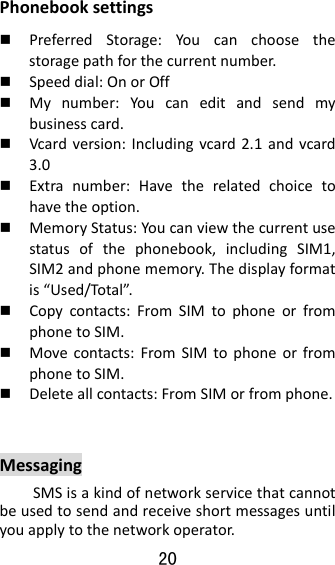 20  Phonebooksettings PreferredStorage:Youcanchoosethestoragepathforthecurrentnumber. Speeddial:OnorOff Mynumber:Youcaneditandsendmybusinesscard. Vcardversion:Includingvcard2.1andvcard3.0 Extranumber:Havetherelatedchoicetohavetheoption. MemoryStatus:Youcanviewthecurrentusestatusofthephonebook,includingSIM1,SIM2andphonememory.Thedisplayformatis“Used/Total”. Copycontacts:FromSIMtophoneorfromphonetoSIM. Movecontacts:FromSIMtophoneorfromphonetoSIM. Deleteallcontacts:FromSIMorfromphone. MessagingSMSisakindofnetworkservicethatcannotbeusedtosendandreceiveshortmessagesuntilyouapplytothenetworkoperator.