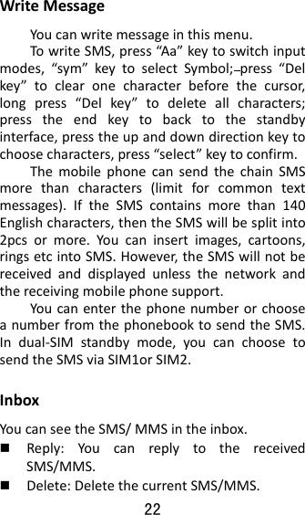 22  WriteMessageYoucanwritemessageinthismenu.TowriteSMS,press“Aa” keytoswitchinputmodes,“sym”keytoselectSymbol;press“Delkey”toclearonecharacterbeforethecursor,longpress“Delkey”todeleteallcharacters;presstheendkeytobacktothestandbyinterface,presstheupanddowndirectionkeytochoosecharacters,press“select”keytoconfirm.ThemobilephonecansendthechainSMSmorethancharacters(limitforcommontextmessages).IftheSMScontainsmorethan140Englishcharacters,thentheSMSwillbesplitinto2pcsormore.Youcaninsertimages,cartoons,ringsetcintoSMS.However,theSMSwillnotbereceivedanddisplayedunlessthenetworkandthereceivingmobilephonesupport.YoucanenterthephonenumberorchooseanumberfromthephonebooktosendtheSMS.Indual‐SIMstandbymode,youcanchoosetosendtheSMSviaSIM1orSIM2.InboxYoucanseetheSMS/MMSintheinbox. Reply:YoucanreplytothereceivedSMS/MMS. Delete:DeletethecurrentSMS/MMS.